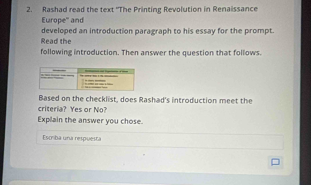 Rashad read the text “The Printing Revolution in Renaissance 
Europe” and 
developed an introduction paragraph to his essay for the prompt. 
Read the 
following introduction. Then answer the question that follows. 
Based on the checklist, does Rashad’s introduction meet the 
criteria? Yes or No? 
Explain the answer you chose. 
Escriba una respuesta