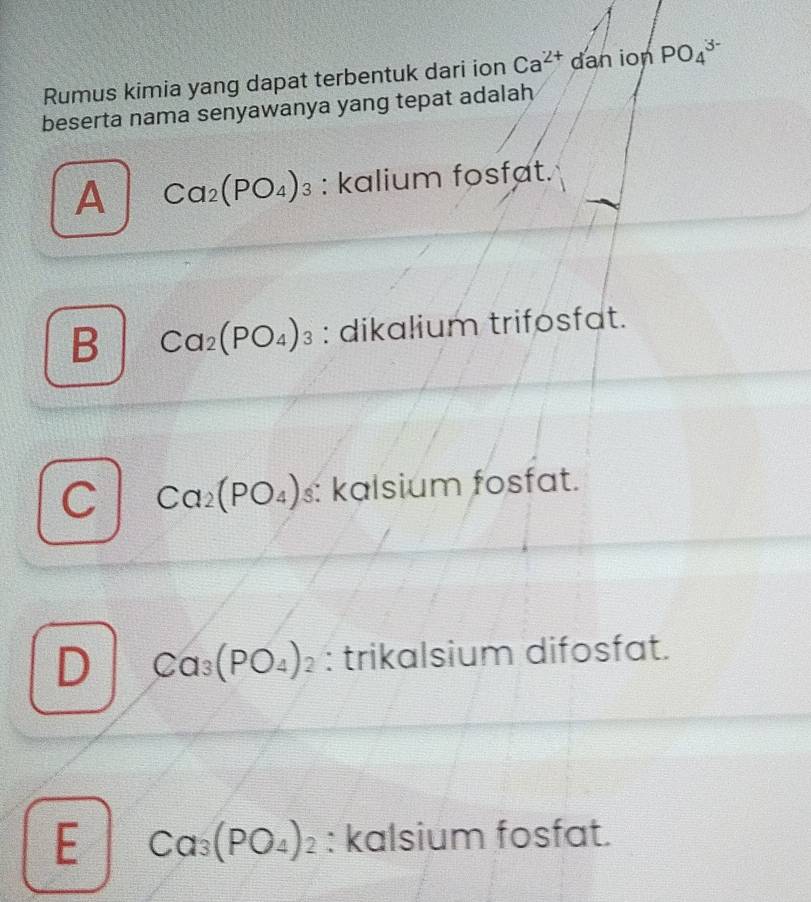 Rumus kimia yang dapat terbentuk dari ion Ca^(2+) dan ion PO_4^((3-)
beserta nama senyawanya yang tepat adalah
A Ca_2)(PO_4)_3 : kalium fosfat.
B Ca_2(PO_4)_3 : dikalium trifosfat.
C Ca_2(PO_4)_3 : kalsium fosfat.
D Ca_3(PO_4)_2 : trikalsium difosfat.
E Ca_3(PO_4)_2 : kalsium fosfat.