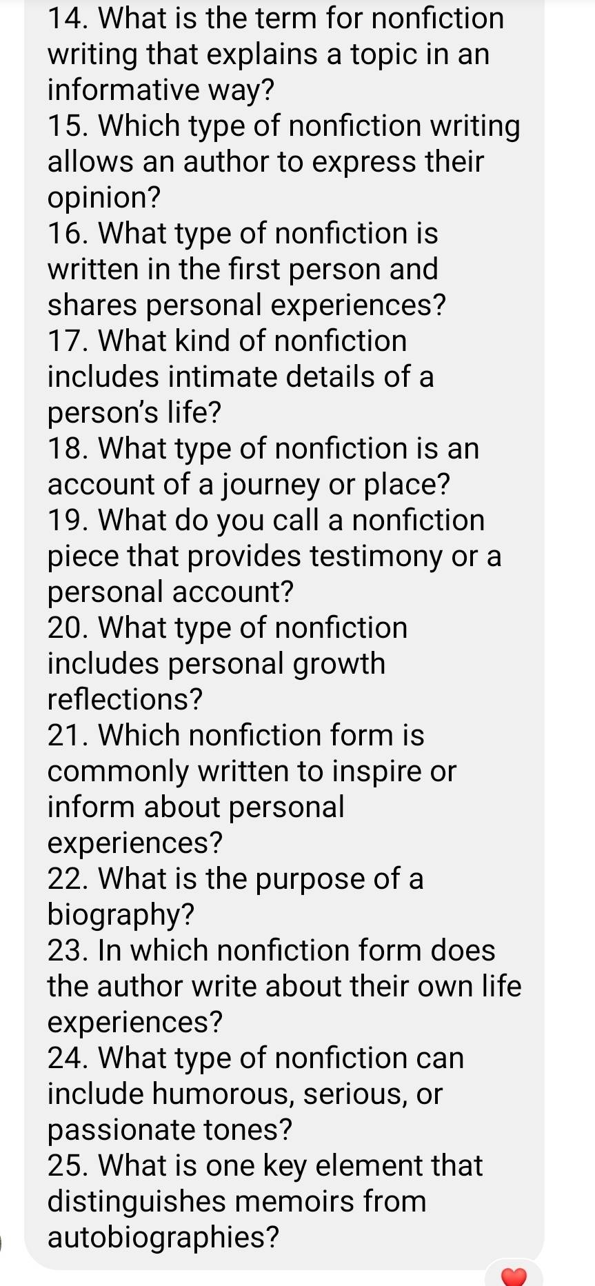 What is the term for nonfiction 
writing that explains a topic in an 
informative way? 
15. Which type of nonfiction writing 
allows an author to express their 
opinion? 
16. What type of nonfiction is 
written in the first person and 
shares personal experiences? 
17. What kind of nonfiction 
includes intimate details of a 
person's life? 
18. What type of nonfiction is an 
account of a journey or place? 
19. What do you call a nonfiction 
piece that provides testimony or a 
personal account? 
20. What type of nonfiction 
includes personal growth 
reflections? 
21. Which nonfiction form is 
commonly written to inspire or 
inform about personal 
experiences? 
22. What is the purpose of a 
biography? 
23. In which nonfiction form does 
the author write about their own life 
experiences? 
24. What type of nonfiction can 
include humorous, serious, or 
passionate tones? 
25. What is one key element that 
distinguishes memoirs from 
autobiographies?