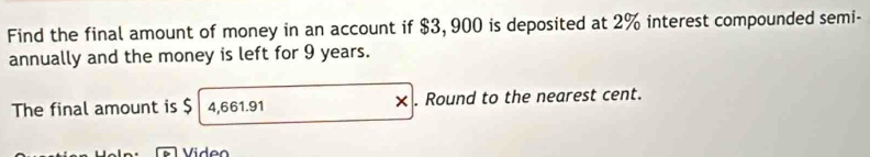 Find the final amount of money in an account if $3, 900 is deposited at 2% interest compounded semi- 
annually and the money is left for 9 years. 
The final amount is $ 4,661.91 × . Round to the nearest cent. 
Video