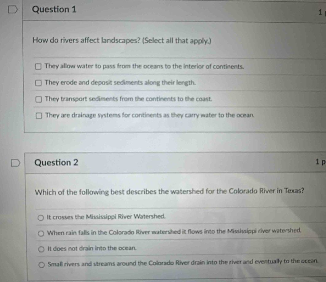 How do rivers affect landscapes? (Select all that apply.)
They allow water to pass from the oceans to the interior of continents.
They erode and deposit sediments along their length.
They transport sediments from the continents to the coast.
They are drainage systems for continents as they carry water to the ocean.
Question 2 1 p
Which of the following best describes the watershed for the Colorado River in Texas?
It crosses the Mississippi River Watershed.
When rain falls in the Colorado River watershed it flows into the Mississippi river watershed.
It does not drain into the ocean.
Small rivers and streams around the Colorado River drain into the river and eventually to the ocean.