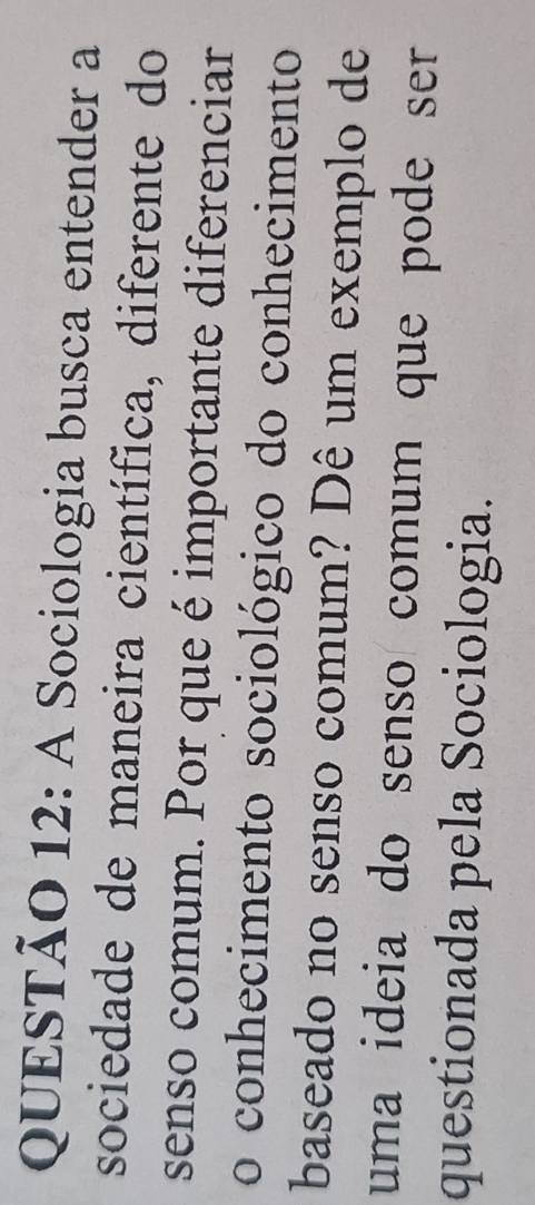 A Sociologia busca entender a 
sociedade de maneira científica, diferente do 
senso comum. Por que é importante diferenciar 
o conhecimento sociológico do conhecimento 
baseado no senso comum? Dê um exemplo de 
uma ideia do senso comum que pode ser 
questionada pela Sociologia.