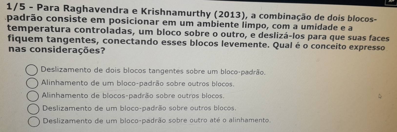 1/5 - Para Raghavendra e Krishnamurthy (2013), a combinação de dois blocos-
apadrão consiste em posicionar em um ambiente limpo, com a umidade e a
temperatura controladas, um bloco sobre o outro, e deslizá-los para que suas faces
fiquem tangentes, conectando esses blocos levemente. Qual é o conceito expresso
nas considerações?
Deslizamento de dois blocos tangentes sobre um bloco-padrão.
Alinhamento de um bloco-padrão sobre outros blocos.
Alinhamento de blocos-padrão sobre outros blocos.
Deslizamento de um bloco-padrão sobre outros blocos.
Deslizamento de um bloco-padrão sobre outro até o alinhamento.