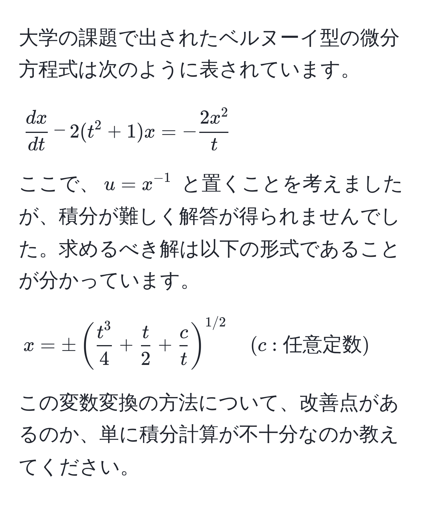 大学の課題で出されたベルヌーイ型の微分方程式は次のように表されています。  
[
 dx/dt  - 2(t^(2 + 1)x = -frac2x^2)t
]  
ここで、$u = x^(-1)$ と置くことを考えましたが、積分が難しく解答が得られませんでした。求めるべき解は以下の形式であることが分かっています。  
[
x = ± (fract^34 +  t/2  +  c/t )^1/2 quad (c: 任意定数)
]  
この変数変換の方法について、改善点があるのか、単に積分計算が不十分なのか教えてください。