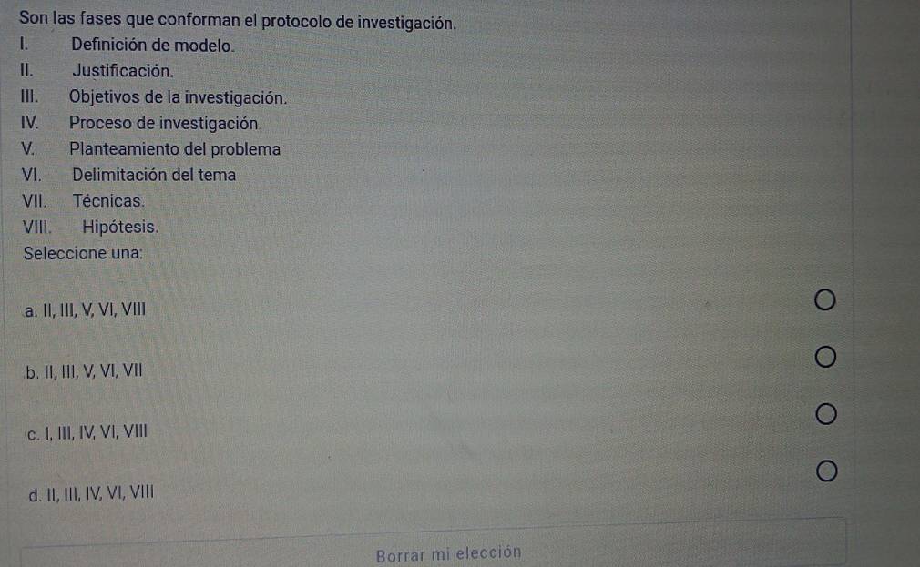 Son las fases que conforman el protocolo de investigación.
I.Definición de modelo.
II. Justificación.
III. Objetivos de la investigación.
IV. Proceso de investigación.
V. Planteamiento del problema
VI. Delimitación del tema
VII. Técnicas.
VIII. Hipótesis.
Seleccione una:
a. II, III, V, VI, VIII.b. II, III, V, VI, VII
c. I, III, IV, VI, VIII
d. II, III, IV, VI, VIII
Borrar mi elección