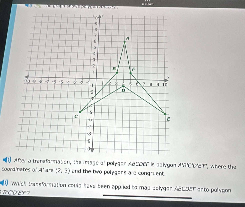 a ixd.com 
After a transformation, the image of polygon ABCDEF is polygon A'B'C'D'E'F' , where the 
coordinates of A' are (2,3) and the two polygons are congruent. 
Which transformation could have been applied to map polygon ABCDEF onto polygon
A'B'C'D'E'F ?