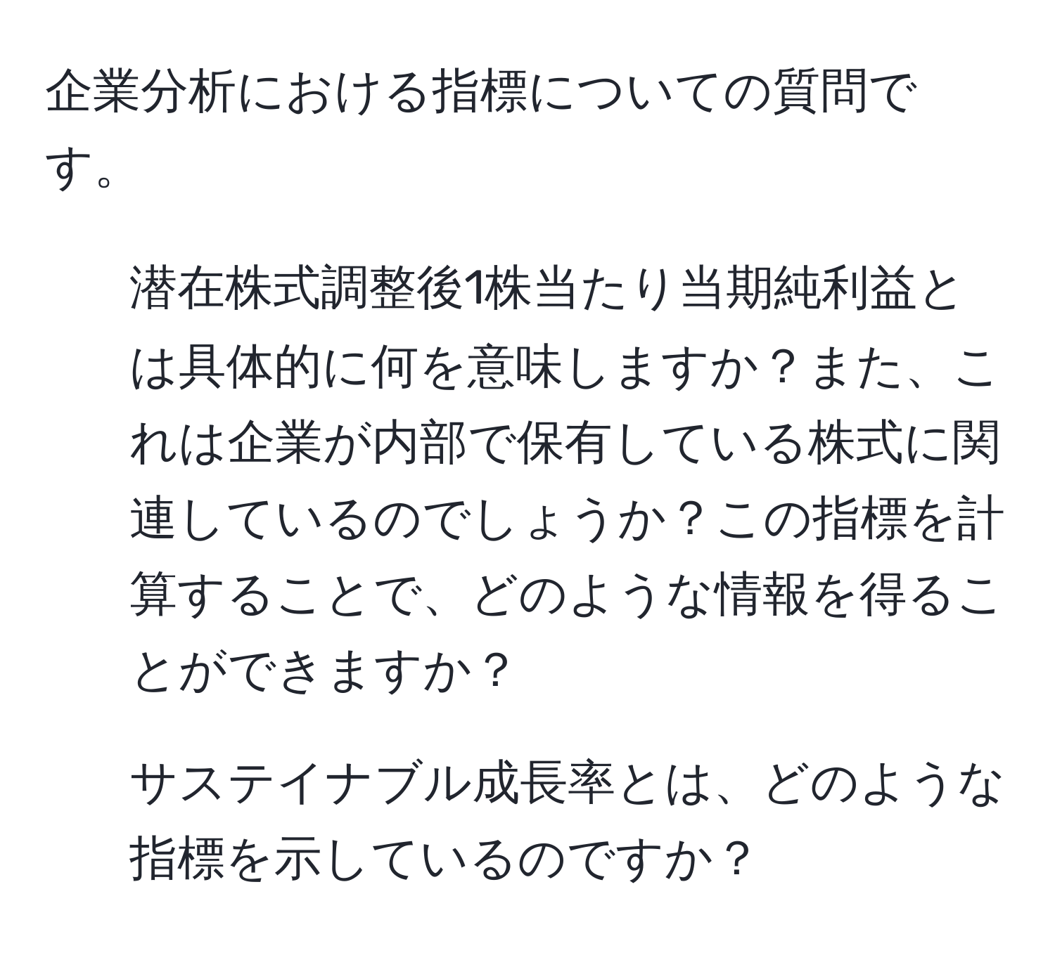 企業分析における指標についての質問です。  
1. 潜在株式調整後1株当たり当期純利益とは具体的に何を意味しますか？また、これは企業が内部で保有している株式に関連しているのでしょうか？この指標を計算することで、どのような情報を得ることができますか？  
2. サステイナブル成長率とは、どのような指標を示しているのですか？