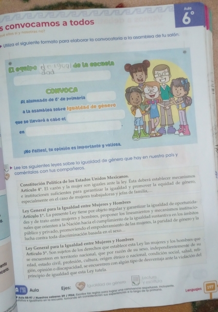 Aula
/2/0 / / 
sé ellas sí y nisotras no s convocamos a todos
6°
yssiza el siguiente formato para elaborar la convocatoría a la asambiea de tu salón.
El equipe ( 0 1907) de la escuela
Bad
CONVOCA
Al alumnado de 6° de primaria
a la asamblea sobre igualdad de género
que se llevará a cabo el
en
¡No faltes!, tu opinión es importante y valiosa
Lee las siguientes leyes sobre la iguaidad de género que hay en nuestro país y
coméntalas con tus compañeros.
Constitución Política de los Estados Unidos Mexicanos.
Articulo 4^2. El varón y la mujer son iguales ante la ley. Esta deberá establecer mecanismos
e instituciones suficientes para garantizar la igualdad y promover la equidad de género,
especialmente en el caso de mujeres trabajadoras y jefas de familia,...
Ley General para la Igualdad entre Mujeres y Hombres
Artículo 1° . La presente Ley tiene por objeto regular y garantizar la igualdad de oportunida
a. des y de trato entre mujeres y hombres, proponer los lineamientos y mecanismos institucio-
nales que orienten a la Nación hacia el cumplimiento de la igualdad sustantiva en los ámbitos
público y privado, promoviendo el empoderamiento de las mujeres, la paridad de género y la
lucha contra toda discriminación basada en el sexo...
Ley General para la Igualdad entre Mujeres y Hombres
Artículo 3 '. Son sujetos de los derechos que establece esta Ley las mujeres y los hombres que
se encuentren en territorio nacional, que por razón de su sexo, independientemente de su
ento edad, estado civil, profesión, cultura, origen étnico o nacional, condición social, salud, reli-
caría. gión, opinión o discapacidad, se encuentren con algún tipo de desventaja ante la violación del
principio de igualdad que esta Ley tutela.
Lectura
ATS Aulia Ejes: Igualciad de género V escrifuro
* Asle 88-43 / Nuestres seberes 39 / PDA: Escribe las regías para lograr una comirencia respeñuosa, incluyente 197
ststva a nucnara an abuida, tarantio en contideración sus resperências a la largo de la primaría Languajes