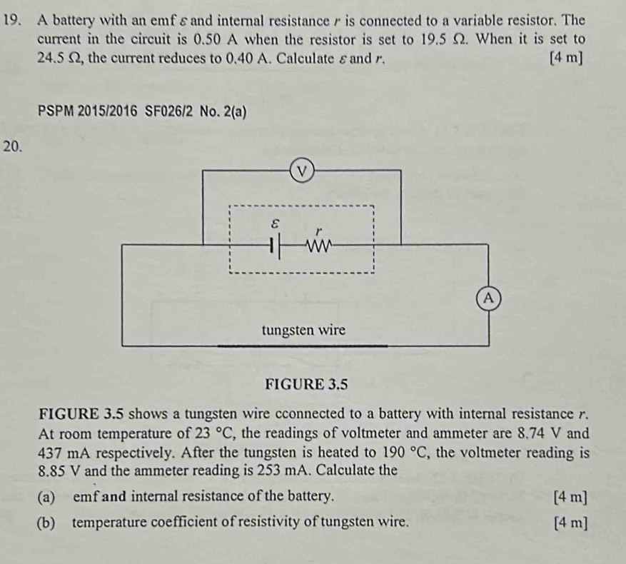 A battery with an emfεand internal resistanceγ is connected to a variable resistor. The 
current in the circuit is 0.50 A when the resistor is set to 19.5 Ω. When it is set to
24.5 Ω, the current reduces to 0.40 A. Calculate εand r. [4 m] 
PSPM 2015/2016 SF026/2 No. 2(a) 
20. 
FIGURE 3.5 
FIGURE 3.5 shows a tungsten wire cconnected to a battery with internal resistance r. 
At room temperature of 23°C , the readings of voltmeter and ammeter are 8.74 V and
437 mA respectively. After the tungsten is heated to 190°C , the voltmeter reading is
8.85 V and the ammeter reading is 253 mA. Calculate the 
(a) emf and internal resistance of the battery. [4 m] 
(b) temperature coefficient of resistivity of tungsten wire. [4 m]