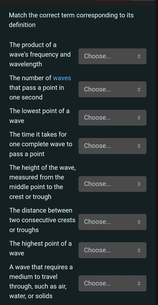 Match the correct term corresponding to its 
definition 
The product of a 
wave's frequency and Choose... 
wavelength 
The number of waves 
that pass a point in Choose...
one second
The lowest point of a 
wave 
Choose... 
The time it takes for 
one complete wave to Choose... 
pass a point 
The height of the wave, 
measured from the 
middle point to the Choose... 
crest or trough 
The distance between 
two consecutive crests Choose... 
or troughs 
The highest point of a 
wave 
Choose... 
A wave that requires a 
medium to travel 
through, such as air, Choose... 
water, or solids