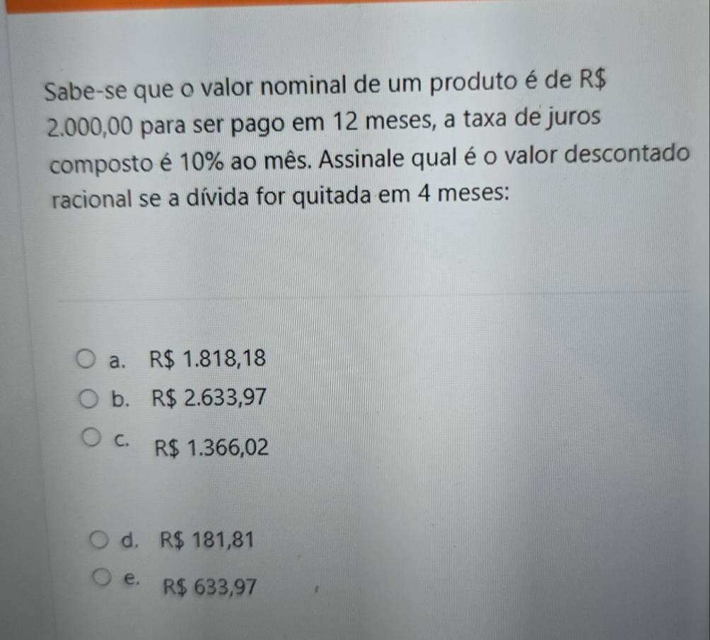 Sabe-se que o valor nominal de um produto é de R$
2.000,00 para ser pago em 12 meses, a taxa de juros
composto é 10% ao mês. Assinale qual é o valor descontado
racional se a dívida for quitada em 4 meses:
a. R$ 1.818,18
b. R$ 2.633,97
C. R$ 1.366,02
d. R$ 181,81
e. R$ 633,97