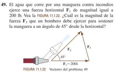 El agua que corre por una manguera contra incendios
ejerce una fuerza horizontal F_1 de magnitud igual a
200 lb. Vea la FIGURA 11.1.22. ¿Cuál es la magnitud de la
fuerza F_3 que un bombero debe ejercer para sostener
la manguera a un ángulo de 45° desde la horizontal?
FIGURA 11.1.22 Vectores del problema 49