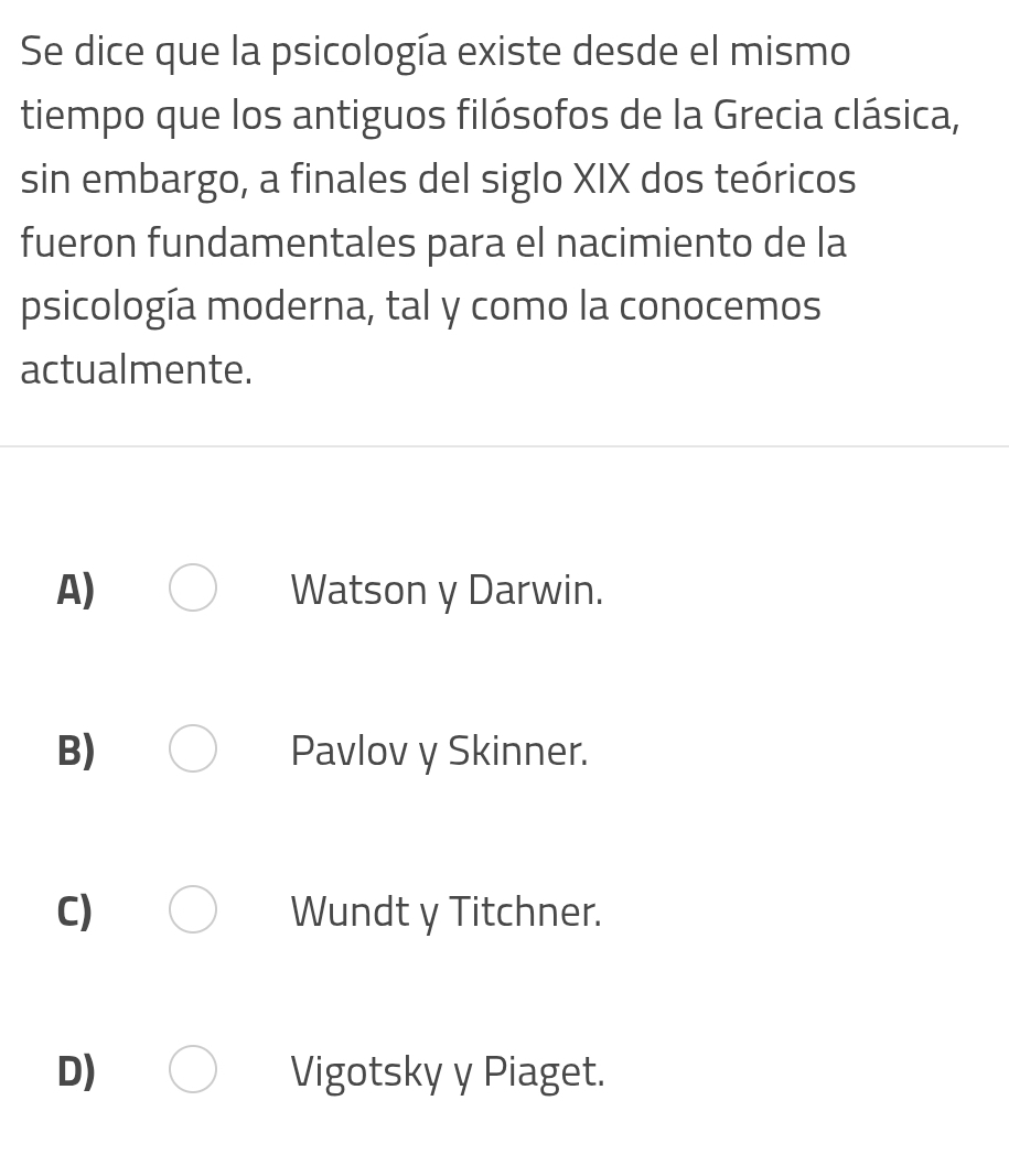 Se dice que la psicología existe desde el mismo
tiempo que los antiguos filósofos de la Grecia clásica,
sin embargo, a finales del siglo XIX dos teóricos
fueron fundamentales para el nacimiento de la
psicología moderna, tal y como la conocemos
actualmente.
A) Watson y Darwin.
B) Pavlov y Skinner.
C) Wundt y Titchner.
D) Vigotsky y Piaget.