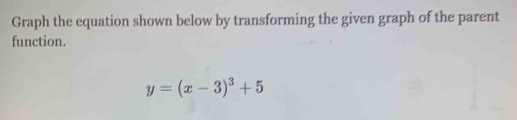 Graph the equation shown below by transforming the given graph of the parent 
function.
y=(x-3)^3+5