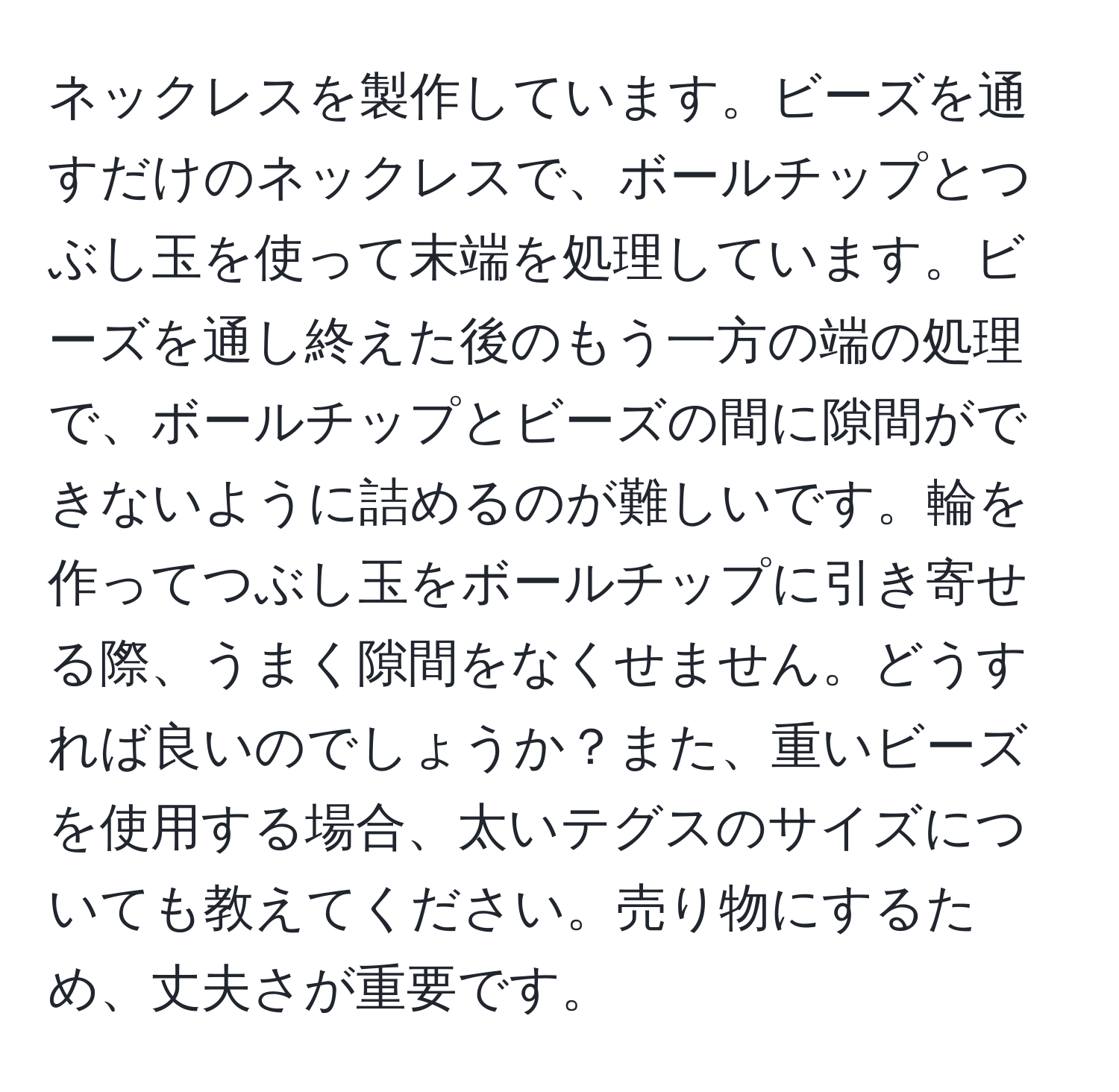 ネックレスを製作しています。ビーズを通すだけのネックレスで、ボールチップとつぶし玉を使って末端を処理しています。ビーズを通し終えた後のもう一方の端の処理で、ボールチップとビーズの間に隙間ができないように詰めるのが難しいです。輪を作ってつぶし玉をボールチップに引き寄せる際、うまく隙間をなくせません。どうすれば良いのでしょうか？また、重いビーズを使用する場合、太いテグスのサイズについても教えてください。売り物にするため、丈夫さが重要です。