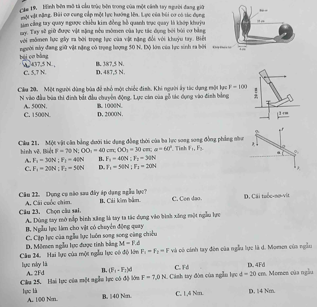 Hình bên mô tả cấu trúc bên trong của một cánh tay người đang giữ
một vật nặng. Búi cơ cung cấp một lực hướng lên. Lực của búi cơ có tác dụng
làm cằng tay quay ngược chiều kim đồng hồ quanh trục quay là khớp khuỳu
ray. Tay sẽ giữ được vật nặng nếu mômen của lực tác dụng bởi búi cơ bằng
với mômen lực gây ra bởi trọng lực của vật nặng đối với khuỳu tay. Biết
người này đang giữ vật nặng có trọng lượng 50 N. Độ lớn của lực sinh ra bởi
búi cơ bằng
A 437,5 N. , B. 387,5 N.
C. 5,7 N. D. 487,5 N.
Câu 20. Một người dùng búa để nhổ một chiếc đinh. Khi người ấy tác dụng một lực F=100
N vào đầu búa thì đinh bắt đầu chuyển động. Lực cản của gỗ tác dụng vào đinh bằng
A. 500N. B. 1000N.
C. 1500N. D. 2000N. 
Câu 21. Một vật cân bằng dưới tác dụng đồng thời của ba lực song song đồng phẳng nh
hình vẽ. Biết F=70N;OO_1=40cm;OO_2=30cm; alpha =60° Tính F_1,F_2.
A. F_1=30N;F_2=40N B. F_1=40N;F_2=30N
C. F_1=20N;F_2=50N D. F_1=50N;F_2=20N
Câu 22. Dụng cụ nào sau đây áp dụng ngẫu lực?
A. Cái cuốc chim. B. Cái kìm bấm. C. Con dao. D. Cái tuốc-nơ-vít
Câu 23. Chọn câu sai.
A. Dùng tay mở nắp bình xăng là tay ta tác dụng vào bình xăng một ngẫu lực
B. Ngẫu lực làm cho vật có chuyển động quay
C. Cặp lực của ngẫu lực luôn song song cùng chiều
D. Mômen ngẫu lực được tính bằng M=F.d
Câu 24. Hai lực của một ngẫu lực có độ lớn F_1=F_2=F và có cánh tay đòn của ngẫu lực là d. Momen của ngẫu
lực này là D. 4Fd
B.
A. 2Fd (F_1-F_2)d C. Fd
Câu 25. Hai lực của một ngẫu lực có độ lớn F=7,0N. Cánh tay đòn của ngẫu lực d=20cm. Momen của ngầu
lực là D. 14 Nm.
A. 100 Nm. B. 140 Nm. C. 1,4 Nm.