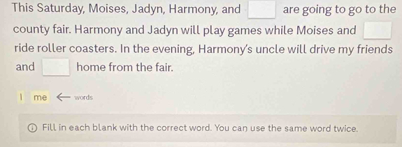 This Saturday, Moises, Jadyn, Harmony, and =□° are going to go to the 
county fair. Harmony and Jadyn will play games while Moises and □ 
ride roller coasters. In the evening, Harmony’s uncle will drive my friends 
and □ home from the fair. 
l me words 
Fill in each blank with the correct word. You can use the same word twice.