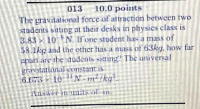 013 10.0 points 
The gravitational force of attraction between two 
students sitting at their desks in physics class is
3.83* 10^(-8)N. If one student has a mass of
58.1kg and the other has a mass of 63kg, how far 
apart are the students sitting? The universal 
gravitational constant is
6.673* 10^(-11)N· m^2/kg^2. 
Answer in units of m.