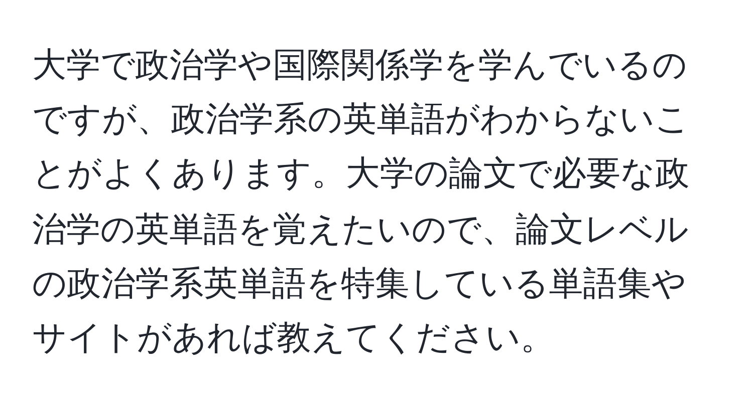 大学で政治学や国際関係学を学んでいるのですが、政治学系の英単語がわからないことがよくあります。大学の論文で必要な政治学の英単語を覚えたいので、論文レベルの政治学系英単語を特集している単語集やサイトがあれば教えてください。