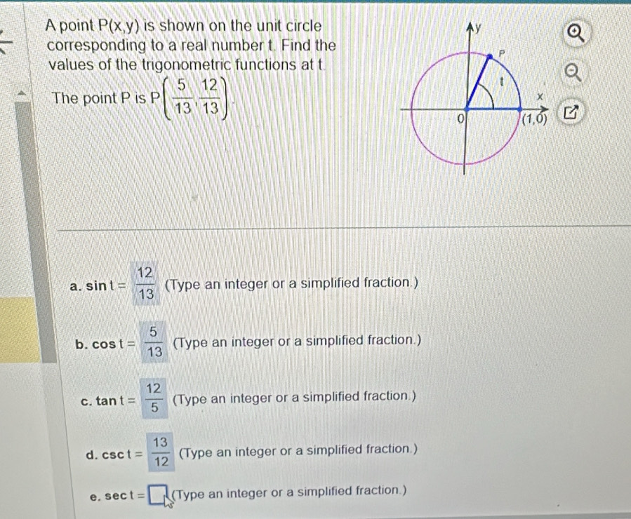 A point P(x,y) is shown on the unit circle
corresponding to a real number t. Find the
values of the trigonometric functions at t
The point P is P( 5/13 , 12/13 )
a. sin t= 12/13  (Type an integer or a simplified fraction.)
b. cos t= 5/13  (Type an integer or a simplified fraction.)
c. tan t= 12/5  (Type an integer or a simplified fraction )
d. csc t= 13/12  (Type an integer or a simplified fraction.)
e. sec t=□ (Ty pe an integer or a simplified fraction.)