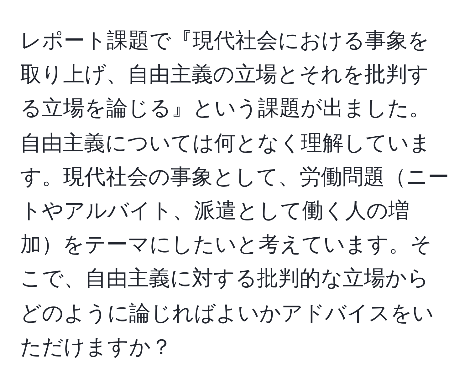 レポート課題で『現代社会における事象を取り上げ、自由主義の立場とそれを批判する立場を論じる』という課題が出ました。自由主義については何となく理解しています。現代社会の事象として、労働問題ニートやアルバイト、派遣として働く人の増加をテーマにしたいと考えています。そこで、自由主義に対する批判的な立場からどのように論じればよいかアドバイスをいただけますか？