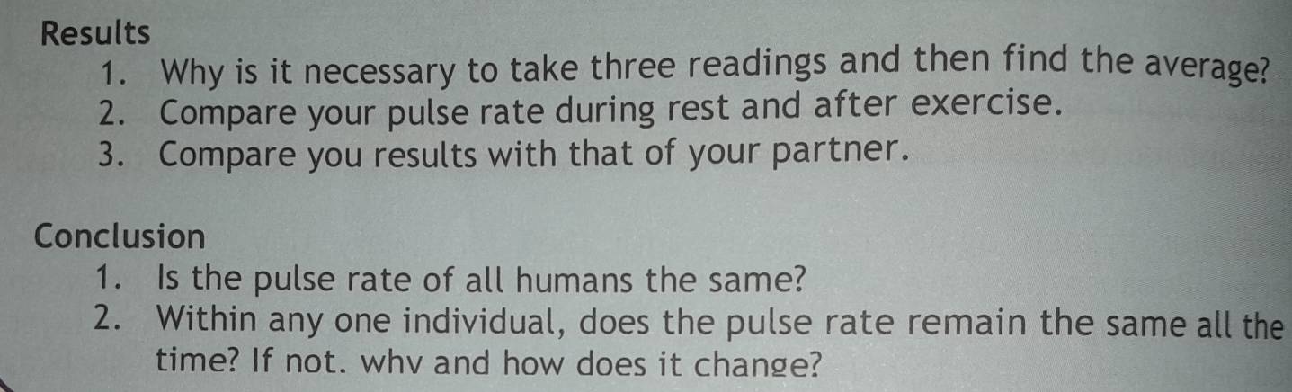 Results 
1. Why is it necessary to take three readings and then find the average? 
2. Compare your pulse rate during rest and after exercise. 
3. Compare you results with that of your partner. 
Conclusion 
1. Is the pulse rate of all humans the same? 
2. Within any one individual, does the pulse rate remain the same all the 
time? If not. whv and how does it change?