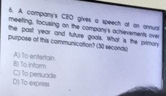 A company's CEO gives a speech at an annual
meeting, focusing on the company's achievements over
the past year and future goals. What is the primary
purpose of this communication? (30 seconds)
A) To entertain
B) To inform
C) To persuade
D) To express