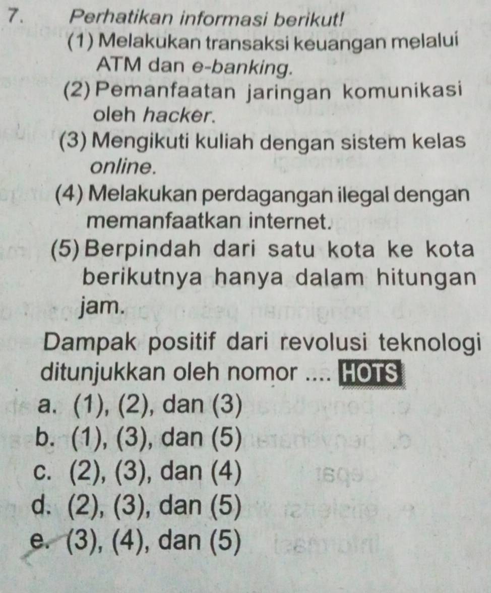 Perhatikan informasi berikut!
(1) Melakukan transaksi keuangan melalui
ATM dan e-banking.
(2)Pemanfaatan jaringan komunikasi
oleh hacker.
(3) Mengikuti kuliah dengan sistem kelas
online.
(4) Melakukan perdagangan ilegal dengan
memanfaatkan internet.
(5)Berpindah dari satu kota ke kota
berikutnya hanya dalam hitungan
jam.
Dampak positif dari revolusi teknologi
ditunjukkan oleh nomor .... HOTS
a. (1), (2), dan (3)
b. (1),(3) , dan (5)
C. (2),(3) , dan (4)
d. (2),(3) , dan (5)
e. (3),(4) , dan (5)