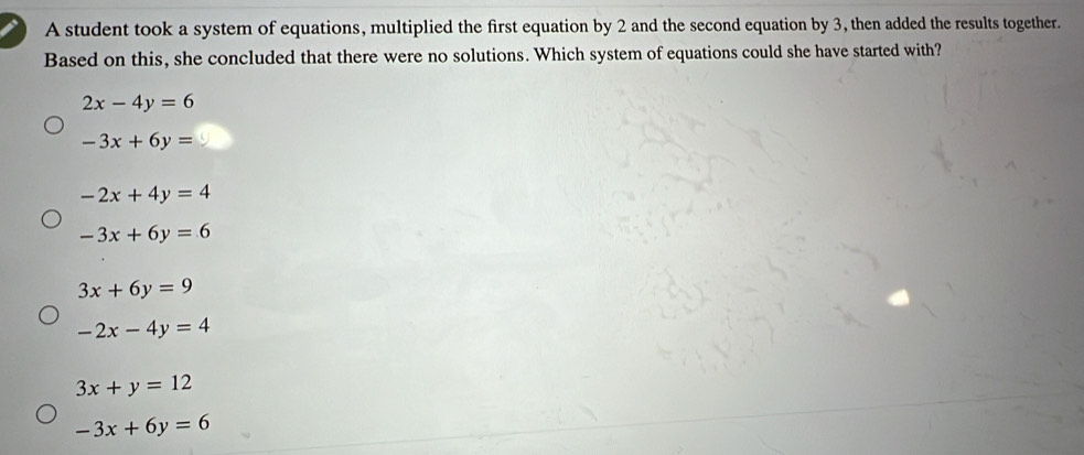 A student took a system of equations, multiplied the first equation by 2 and the second equation by 3, then added the results together.
Based on this, she concluded that there were no solutions. Which system of equations could she have started with?
2x-4y=6
-3x+6y=
-2x+4y=4
-3x+6y=6
3x+6y=9
-2x-4y=4
3x+y=12
-3x+6y=6