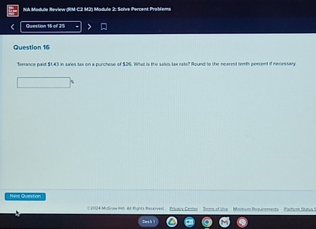 NA Module Review (RM C2 M2) Module 2: Solve Percent Problems 
Question 16 of 25 
Question 16 
Terrance paid $1.43 in sales tax on a purchase of $26. What is the sales tax rate? Round to the nearest tenth percent if necessary. 
Next Question 
*2024 McGraw Hill, All Rlights Reserved. Privacy Center Jerms of Use Minimum Requinements Plafor Starus ( 
Desk 1