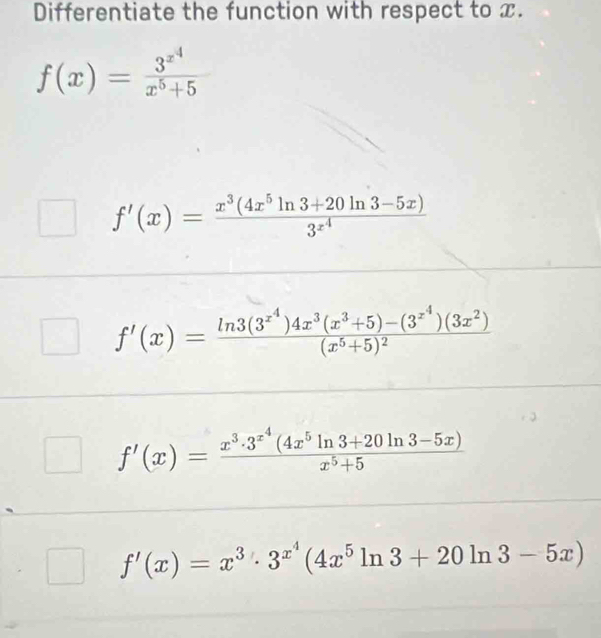 Differentiate the function with respect to x.
f(x)=frac 3^(x^4)x^5+5
f'(x)=frac x^3(4x^5ln 3+20ln 3-5x)3^(x^4)
f'(x)=frac ln 3(3^(x^4))4x^3(x^3+5)-(3^(x^4))(3x^2)(x^5+5)^2
f'(x)=frac x^3· 3^(x^4)(4x^5ln 3+20ln 3-5x)x^5+5
f'(x)=x^3· 3^(x^4)(4x^5ln 3+20ln 3-5x)