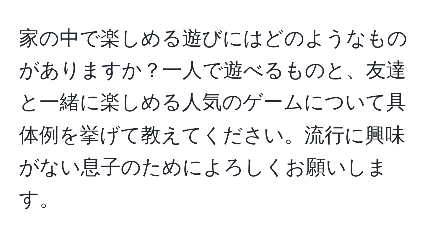 家の中で楽しめる遊びにはどのようなものがありますか？一人で遊べるものと、友達と一緒に楽しめる人気のゲームについて具体例を挙げて教えてください。流行に興味がない息子のためによろしくお願いします。