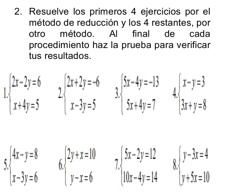 Resuelve los primeros 4 ejercicios por el 
método de reducción y los 4 restantes, por 
otro método. Al final de cada 
procedimiento haz la prueba para verificar 
tus resultados. 
I beginarrayl 2x-2y=6 x+4y=5endarray. beginarrayl 2x+2y=-6 x-3y=5endarray. 3beginarrayl 5x-4y=-13 5x+4y=7endarray. 4 beginarrayl x-y=3 3x+y=8endarray.
beginarrayl 4x-y=8 x-3y=6endarray. beginarrayl 2y+x=10 y-x=6endarray. I beginarrayl (5x-2y=12 10x-4y=14endarray. beginarrayl y-3x=4 y+5x=10endarray.