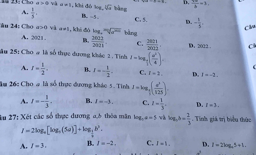 sqrt(a)-b=8. D.  sqrt(a)/b =3. 
2 3: Cho a>0 và a!= 1 , khi đó log _asqrt[5](a) bằng
A.  1/5 . B. -5. C. 5. - 1/5 . 
D.
Câu
2âu 24: Cho a>0 và a!= 1 , khi đó log _asqrt[2021](a^(2022)) bằng
A. 2021. B.  2022/2021 . C.  2021/2022 . D. 2022.
Câ
âu 25: Cho a là số thực dương khác 2 . Tính I=log _ a/2 ( a^2/4 ).
A. I= 1/2 .
B. I=- 1/2 . C. I=2. D. I=-2. 
âu 26: Cho a là số thực dương khác 5. Tính I=log _ a/5 ( a^3/125 ).
B. I=-3.
A. I=- 1/3 . C. I= 1/3 . D. I=3. 
âu 27: Xét các số thực dương a, b thỏa mãn log _5a=5 và log _3b= 2/3 . Tính giá trị biểu thức
I=2log _6[log _5(5a)]+log _ 1/9 b^3.
B. I=-2. C. I=1. D.
A. I=3. I=2log _65+1.
a^5