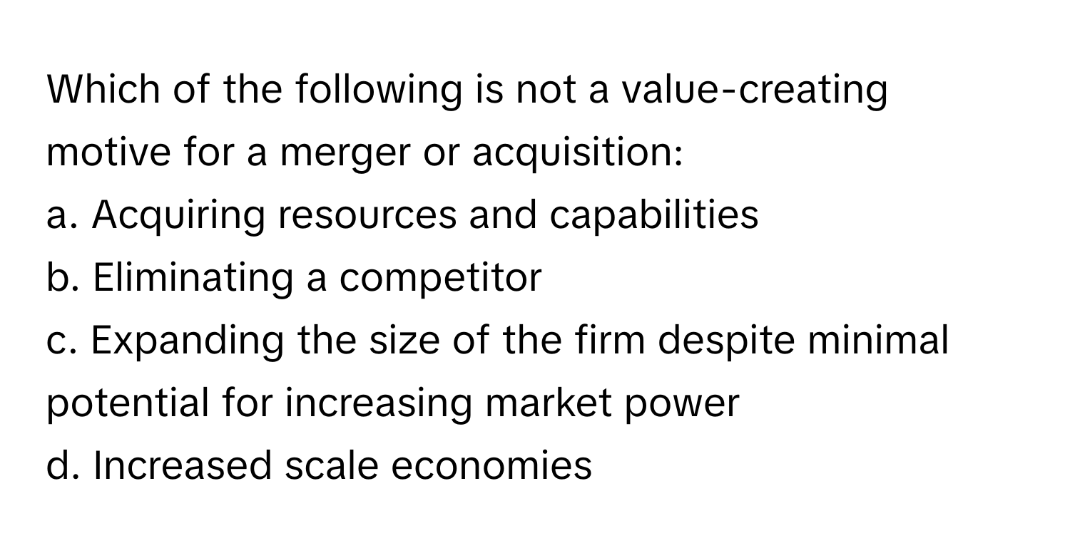 Which of the following is not a value-creating motive for a merger or acquisition:

a. Acquiring resources and capabilities 
b. Eliminating a competitor 
c. Expanding the size of the firm despite minimal potential for increasing market power 
d. Increased scale economies