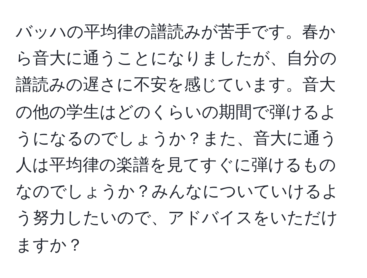 バッハの平均律の譜読みが苦手です。春から音大に通うことになりましたが、自分の譜読みの遅さに不安を感じています。音大の他の学生はどのくらいの期間で弾けるようになるのでしょうか？また、音大に通う人は平均律の楽譜を見てすぐに弾けるものなのでしょうか？みんなについていけるよう努力したいので、アドバイスをいただけますか？