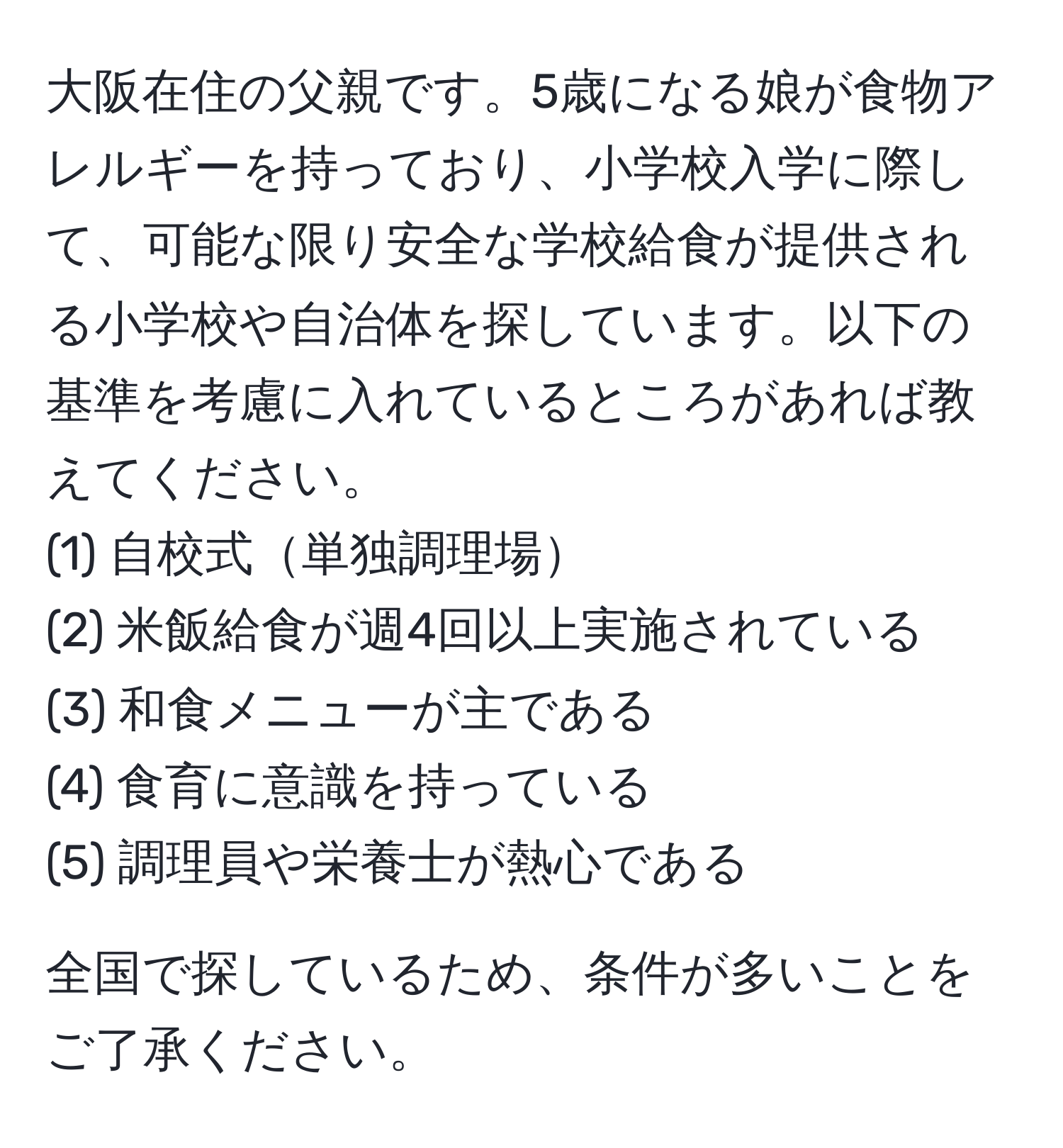 大阪在住の父親です。5歳になる娘が食物アレルギーを持っており、小学校入学に際して、可能な限り安全な学校給食が提供される小学校や自治体を探しています。以下の基準を考慮に入れているところがあれば教えてください。  
(1) 自校式単独調理場  
(2) 米飯給食が週4回以上実施されている  
(3) 和食メニューが主である  
(4) 食育に意識を持っている  
(5) 調理員や栄養士が熱心である

全国で探しているため、条件が多いことをご了承ください。