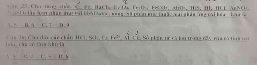 an 25: Cho từng chất: Č, Fe, BaCl 2.Ee_3O_4 Fe_2O_3, FeCO_3, Al_2O_3, H_2S 、 Hl 、 HCl 、 AgNO,
NaySOy lần lượt phan ứng với H₂SO. n4đặc, nóng. Số phản ứng thuộc loại phản ứng oxi hóa - khữ là
A. 5 B. 6 C. 7 D. 9
Câu 26: Cho dãy các chất: _ HCl,SO_2, F_2,Fe^(2+),Al,Cl_2 2. Số phân tử và ion tròng dãy vừa có tính oxi 
hou, vừa có tính khứ là
. 3 B. 4 C. 5 D. 6