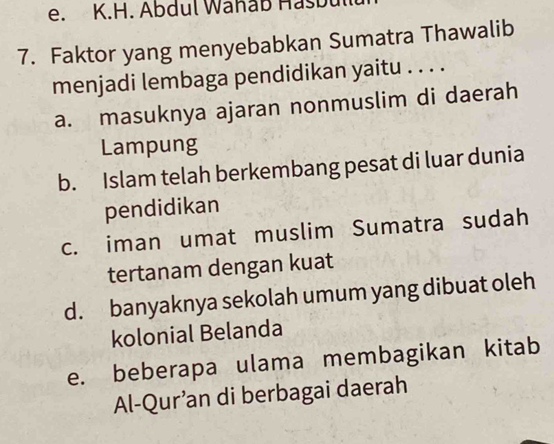 Abdul Wahaß Hasbul
7. Faktor yang menyebabkan Sumatra Thawalib
menjadi lembaga pendidikan yaitu . . . .
a. masuknya ajaran nonmuslim di daerah
Lampung
b. Islam telah berkembang pesat di luar dunia
pendidikan
c. iman umat muslim Sumatra sudah
tertanam dengan kuat
d. banyaknya sekolah umum yang dibuat oleh
kolonial Belanda
e. beberapa ulama membagikan kitab
Al-Qur’an di berbagai daerah