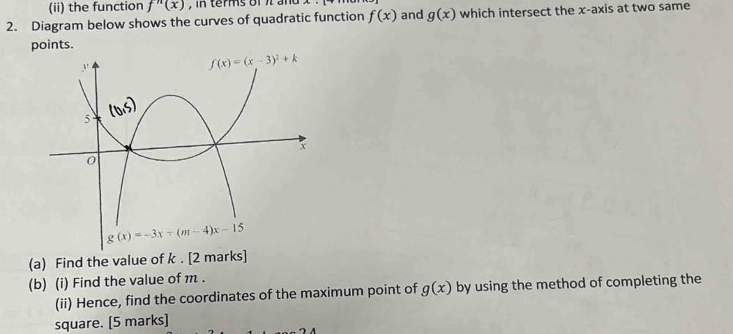 (ii) the function f''(x) , in terms of π and x
2. Diagram below shows the curves of quadratic function f(x) and g(x) which intersect the x-axis at two same
points.
(a) Find the value of k . [2 marks]
(b) (i) Find the value of m .
(ii) Hence, find the coordinates of the maximum point of g(x) by using the method of completing the
square. [5 marks]