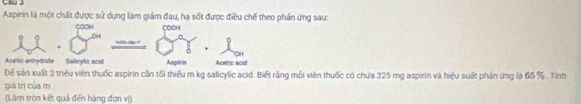 Aspirin là một chất được sử dụng làm giảm đau, ha sốt được điều chế theo phản ứng sau: 
COOH COCH 
OH 
+ 
Acelic enhydride Salicylic acid Aspirin Acetic acid 
Để sản xuất 3 triều viền thuốc aspirin cần tối thiếu m kg salicylic acid. Biết răng mối viên thuốc có chứa 325 mg aspirin và hiệu suất phản ứng là 65 %. Tinh 
giá trị của m 
(Làm tròn kết quả đến hàng đơn vị)