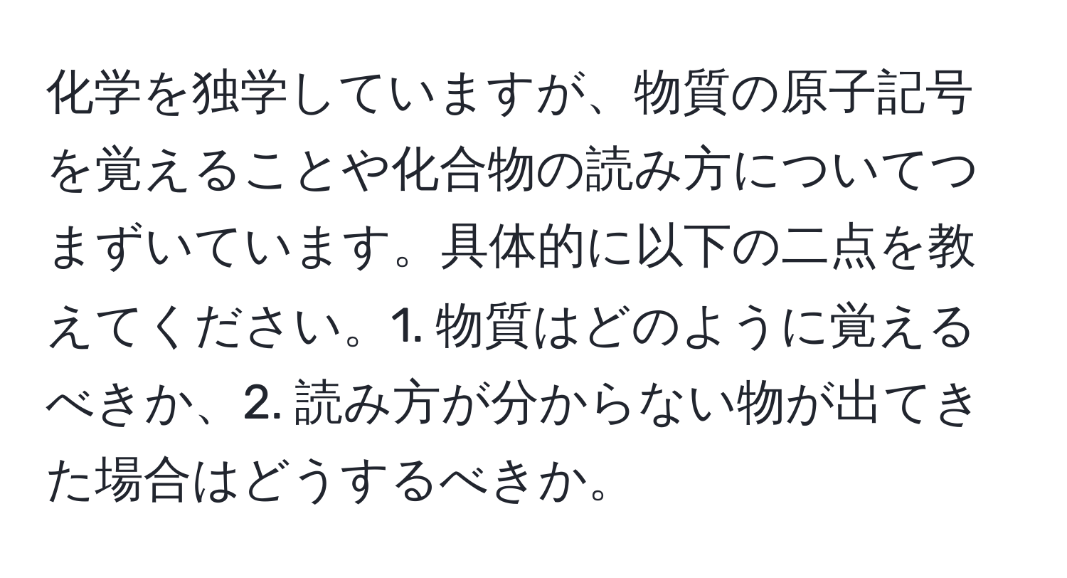 化学を独学していますが、物質の原子記号を覚えることや化合物の読み方についてつまずいています。具体的に以下の二点を教えてください。1. 物質はどのように覚えるべきか、2. 読み方が分からない物が出てきた場合はどうするべきか。