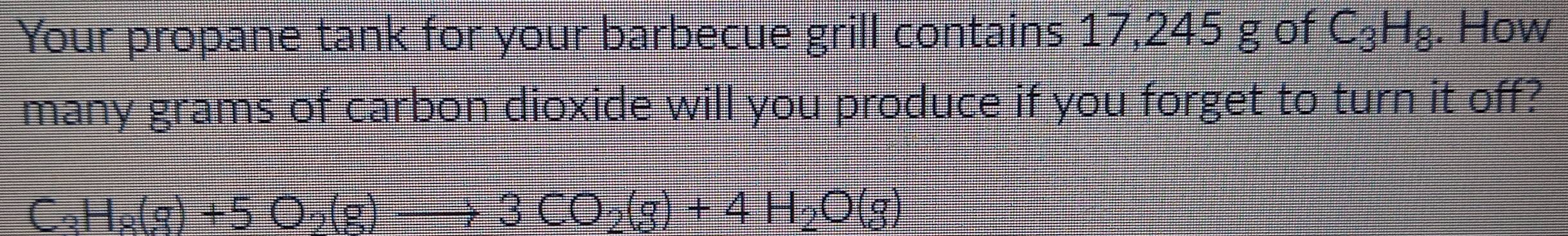 Your propane tank for your barbecue grill contains 17,245 g of C_3H_8. How 
many grams of carbon dioxide will you produce if you forget to turn it off?
C_3H_8(g)+5O_2(g)to 3CO_2(g)+4H_2O(g)