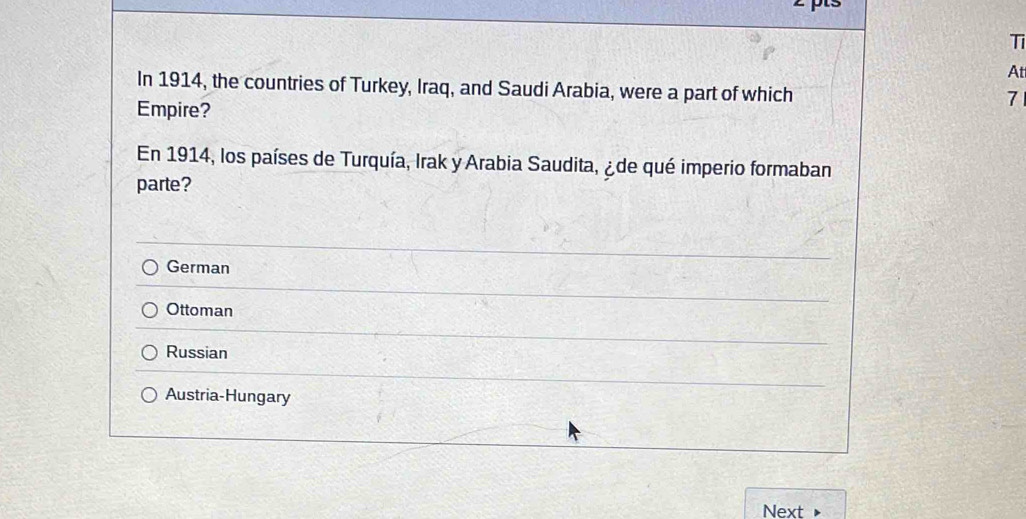 Ti
At
In 1914, the countries of Turkey, Iraq, and Saudi Arabia, were a part of which
Empire?
7
En 1914, los países de Turquía, Irak y Arabia Saudita, ¿ de qué imperio formaban
parte?
German
Ottoman
Russian
Austria-Hungary
Next