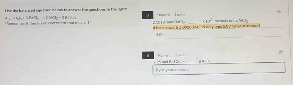 Use the balanced equation below to answer the questions to the right:
Al_2(SO_4)_3+3BaCl_2to 2AlCl_3+3BaSO_4
3 Numeric 1 point
*Remember if there is no coefficient that means 1" 2.101 grams Ba CI_2= _  * 10^(21) formula units AlCl_3
If the answer is 5.0928324E19 only type 5.09 for your answer!
4.04
4 Numeric 1 point
2.95 mol BaSO_4to _  lg AlCl_3
Type your answer...