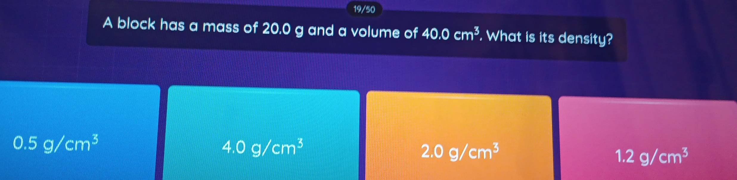 19/50
A block has a mass of 20.0 g and a volume of 40.0cm^3. What is its density?
0.5g/cm^3
4.0g/cm^3
2.0g/cm^3
1.2g/cm^3