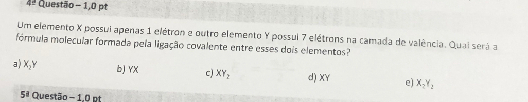 4° Questão - 1,0 pt
Um elemento X possui apenas 1 elétron e outro elemento Y possui 7 elétrons na camada de valência. Qual será a
fórmula molecular formada pela ligação covalente entre esses dois elementos?
a) X_2Y b) YX c) XY_2 d) XY e) X_2Y_2
5^(□) Questão - 1,0 pt