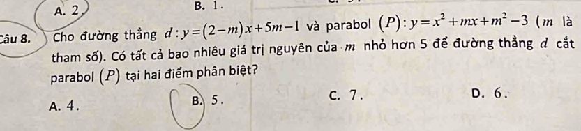 A. 2 B. 1.
Câu 8. Cho đường thẳng d:y=(2-m)x+5m-1 và parabol (P):y=x^2+mx+m^2-3 (m là
tham số). Có tất cả bao nhiêu giá trị nguyên của m nhỏ hơn 5 để đường thẳng đ cắt
parabol (P) tại hai điểm phân biệt?
c. 7.
A. 4. B. 5. D. 6.