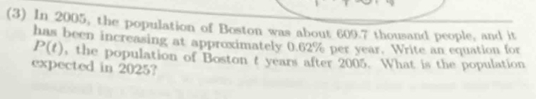 (3) In 2005, the population of Boston was about 609.7 thousand people, and it 
has been increasing at approximately 0.62% per year. Write an equation for
P(t) , the population of Boston t years after 2005. What is the population 
expected in 2025?