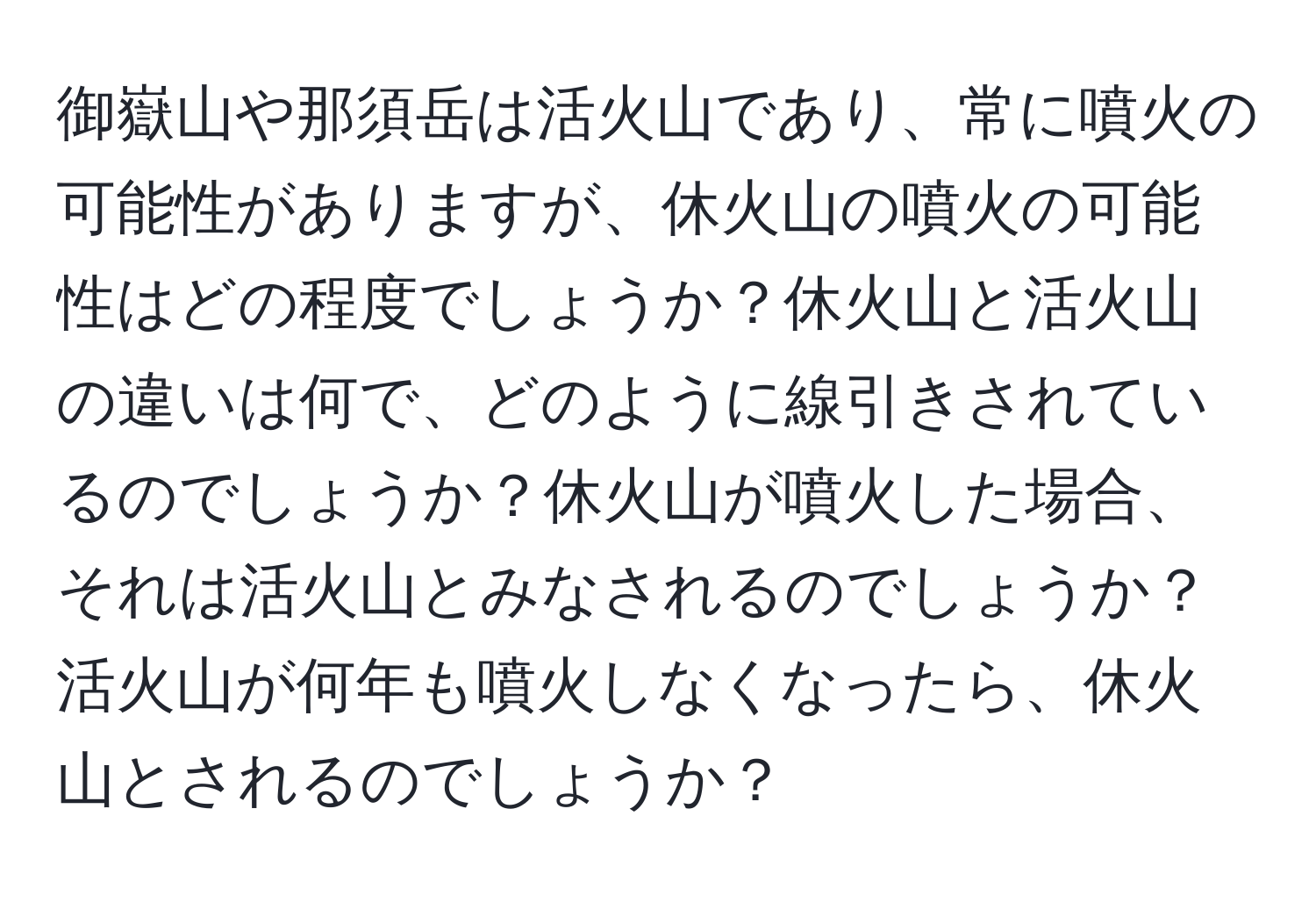御嶽山や那須岳は活火山であり、常に噴火の可能性がありますが、休火山の噴火の可能性はどの程度でしょうか？休火山と活火山の違いは何で、どのように線引きされているのでしょうか？休火山が噴火した場合、それは活火山とみなされるのでしょうか？活火山が何年も噴火しなくなったら、休火山とされるのでしょうか？